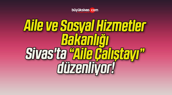 Aile ve Sosyal Hizmetler Bakanlığı Sivas’ta “Aile Çalıştayı” düzenliyor!