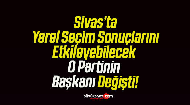Sivas’ta Yerel Seçim Sonuçlarını Etkileyebilecek O Partinin Başkanı Değişti!