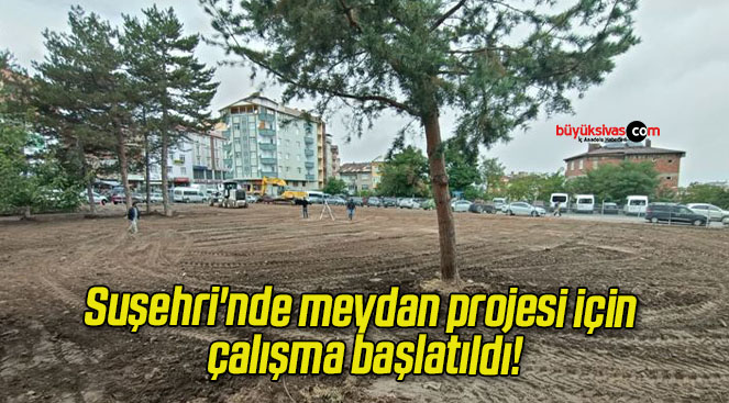 Suşehri’nde meydan projesi için çalışma başlatıldı!