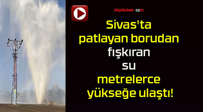 Sivas’ta patlayan borudan fışkıran su metrelerce yükseğe ulaştı!