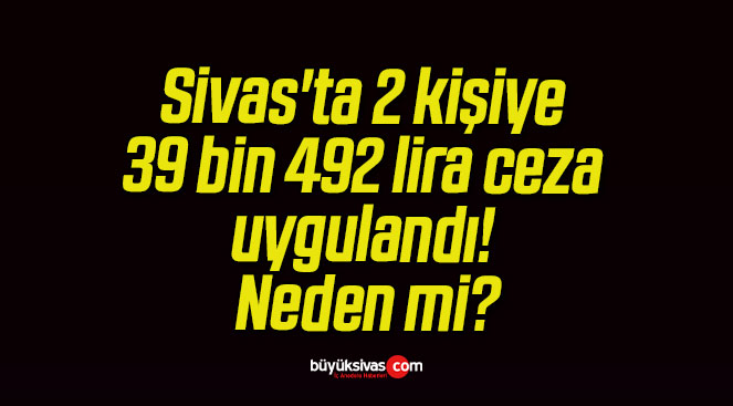 Sivas’ta 2 kişiye 39 bin 492 lira ceza uygulandı! Neden mi?