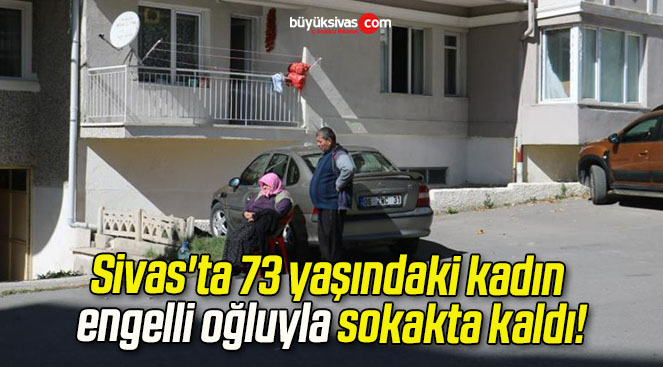 Sivas’ta 73 yaşındaki kadın engelli oğluyla sokakta kaldı!