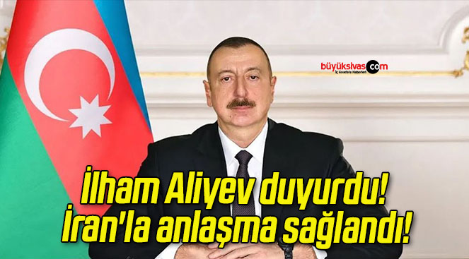 İlham Aliyev duyurdu! İran’la anlaşma sağlandı!