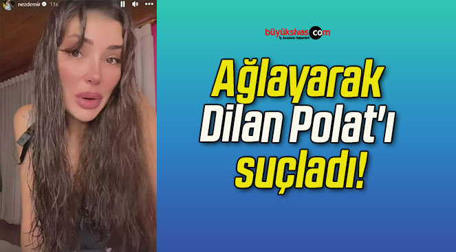 Ağlayarak Dilan Polat’ı suçladı!