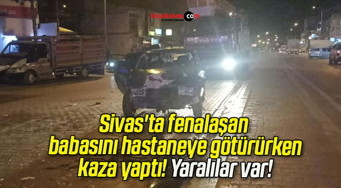 Sivas’ta fenalaşan babasını hastaneye götürürken kaza yaptı! Yaralılar var!