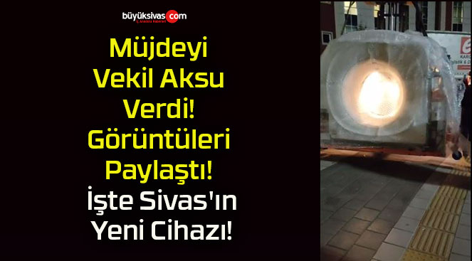 Müjdeyi Vekil Aksu Verdi! Görüntüleri Paylaştı! İşte Sivas’ın Yeni Cihazı!