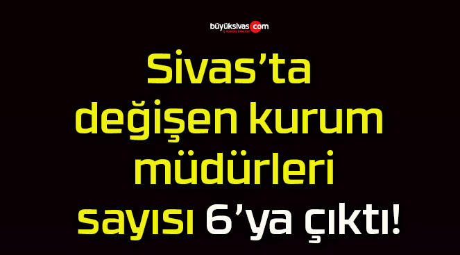 Sivas’ta değişen kurum müdürleri sayısı 6’ya çıktı!