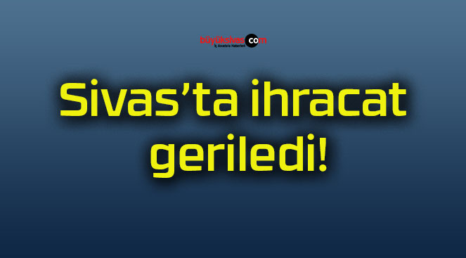 Sivas’ta ihracat geriledi!