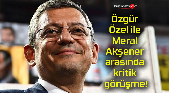 Özgür Özel ile Meral Akşener arasında kritik görüşme!