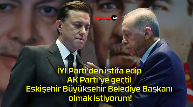 İYİ Parti’den istifa edip AK Parti’ye geçti! Eskişehir Büyükşehir Belediye Başkanı olmak istiyorum!