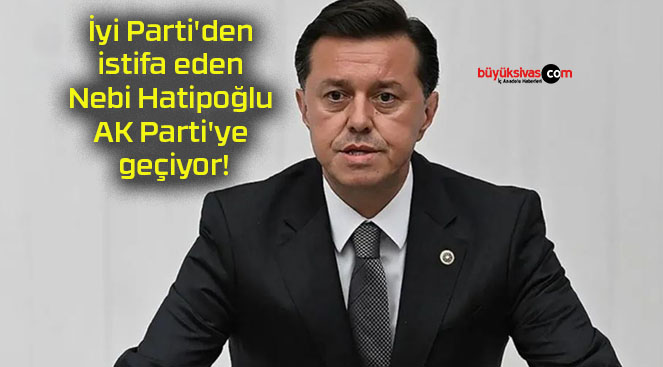İyi Parti’den istifa eden Nebi Hatipoğlu AK Parti’ye geçiyor!