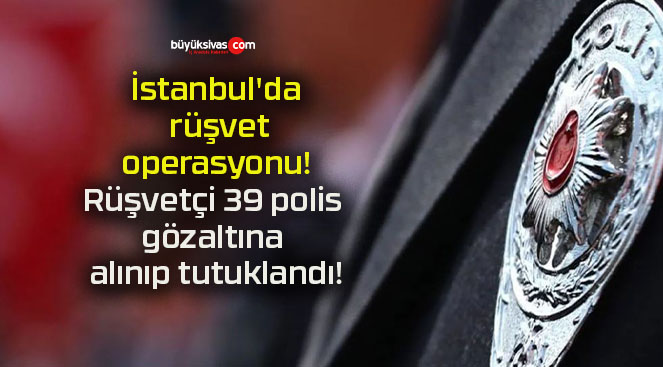 İstanbul’da rüşvet operasyonu! Rüşvetçi 39 polis gözaltına alınıp tutuklandı!