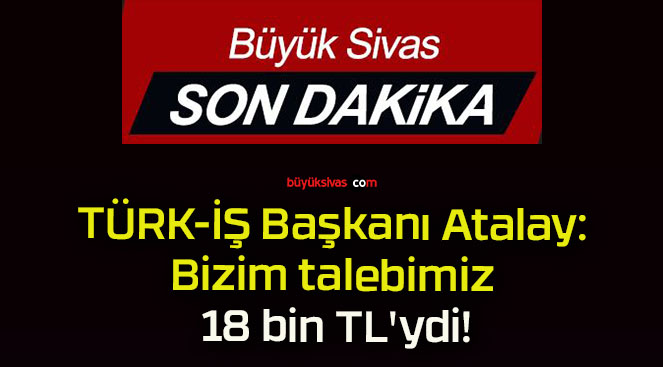 TÜRK-İŞ Başkanı Atalay: Bizim talebimiz 18 bin TL’ydi!