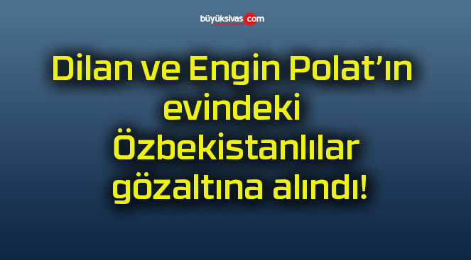 Dilan ve Engin Polat’ın evindeki Özbekistanlılar gözaltına alındı!