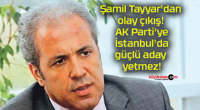 Şamil Tayyar’dan olay çıkış! AK Parti’ye İstanbul’da güçlü aday yetmez!