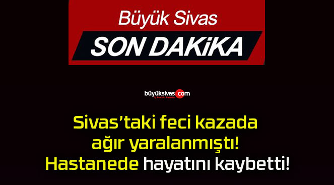 Sivas’taki feci kazada ağır yaralanmıştı! Hastanede hayatını kaybetti!