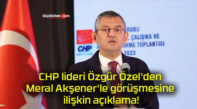 CHP lideri Özgür Özel’den Meral Akşener’le görüşmesine ilişkin açıklama!