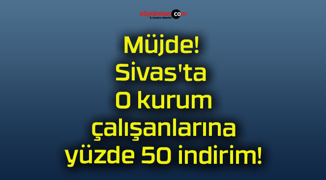 Müjde! Sivas’ta O kurum çalışanlarına yüzde 50 indirim!