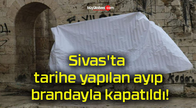 Sivas’ta tarihe yapılan ayıp brandayla kapatıldı!