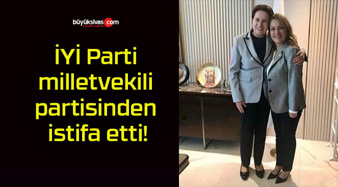 İYİ Parti milletvekili partisinden istifa etti!