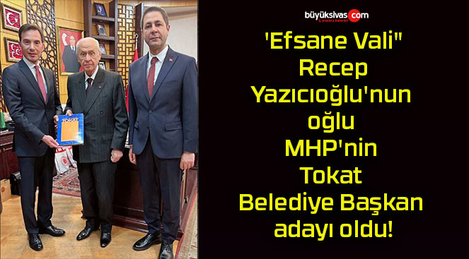 ‘Efsane Vali” Recep Yazıcıoğlu’nun oğlu MHP’nin Tokat Belediye Başkan adayı oldu!