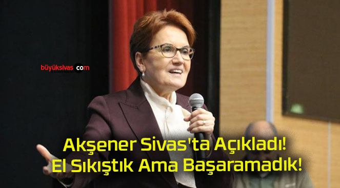 Akşener Sivas’ta Açıkladı! El Sıkıştık Ama Başaramadık!