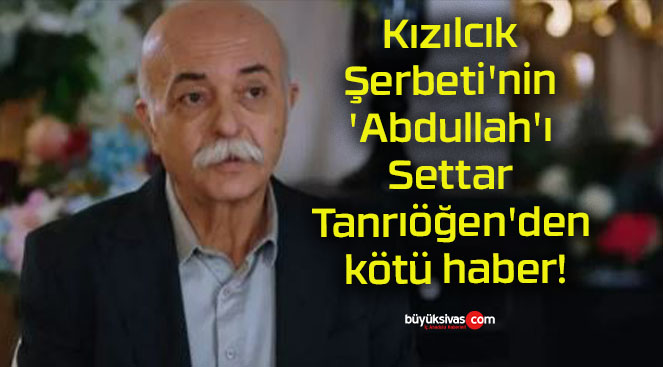 Kızılcık Şerbeti’nin ‘Abdullah’ı Settar Tanrıöğen’den kötü haber!