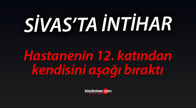 Sivas’ta bir kadın hastanenin 12. katından aşağı atladı