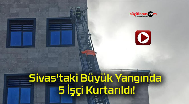 Sivas’taki Büyük Yangında 5 İşçi Kurtarıldı!