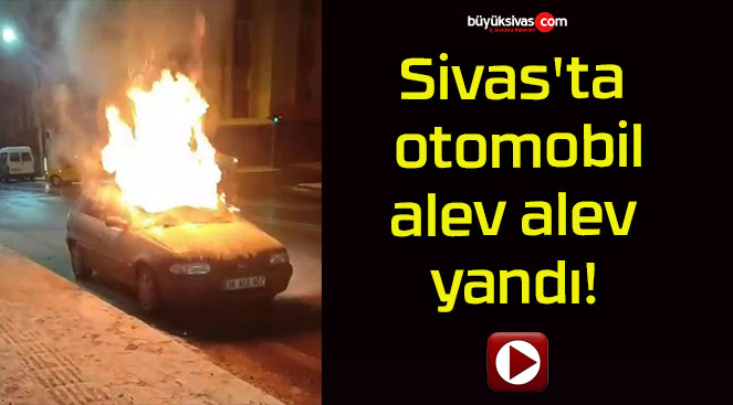 Sivas’ta otomobil alev alev yandı!