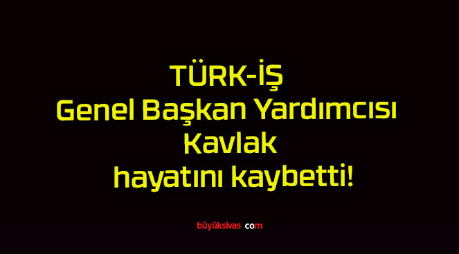 TÜRK-İŞ Genel Başkan Yardımcısı Kavlak hayatını kaybetti!