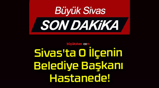 Sivas’ta O İlçenin Belediye Başkanı Hastanede!