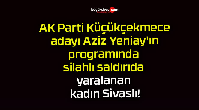 AK Parti Küçükçekmece adayı Aziz Yeniay’ın programında silahlı saldırıda yaralanan kadın Sivaslı!