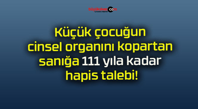 Küçük çocuğun cinsel organını kopartan sanığa 111 yıla kadar hapis talebi!
