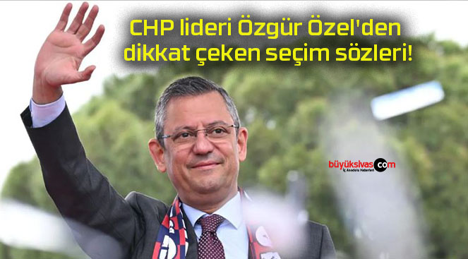 CHP lideri Özgür Özel’den dikkat çeken seçim sözleri!