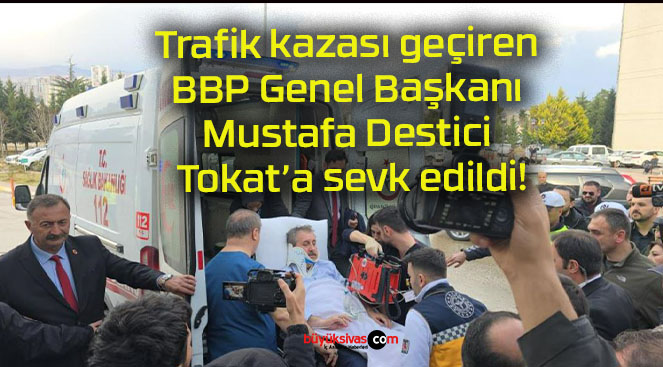 Trafik kazası geçiren BBP Genel Başkanı Mustafa Destici Tokat’a sevk edildi!