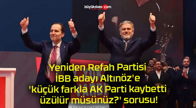Yeniden Refah Partisi İBB adayı Altınöz’e ‘küçük farkla AK Parti kaybetti üzülür müsünüz?’ sorusu!