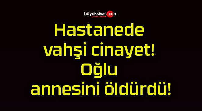 Hastanede vahşi cinayet! Oğlu annesini öldürdü!