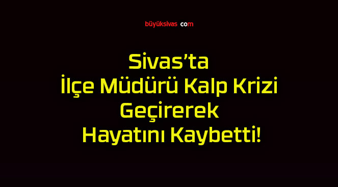 Sivas’ta İlçe Müdürü Kalp Krizi Geçirerek Hayatını Kaybetti!