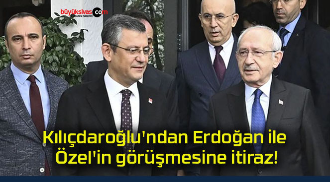 Kılıçdaroğlu’ndan Erdoğan ile Özel’in görüşmesine itiraz!