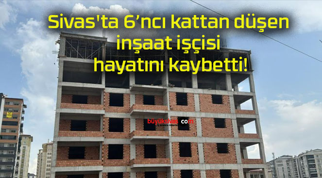 Sivas’ta 6’ncı kattan düşen inşaat işçisi hayatını kaybetti!