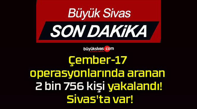 Çember-17 operasyonlarında aranan 2 bin 756 kişi yakalandı! Sivas’ta var!