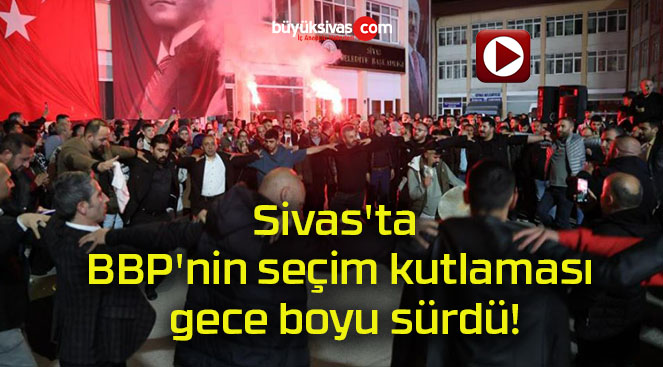 Sivas’ta BBP’nin seçim kutlaması gece boyu sürdü!