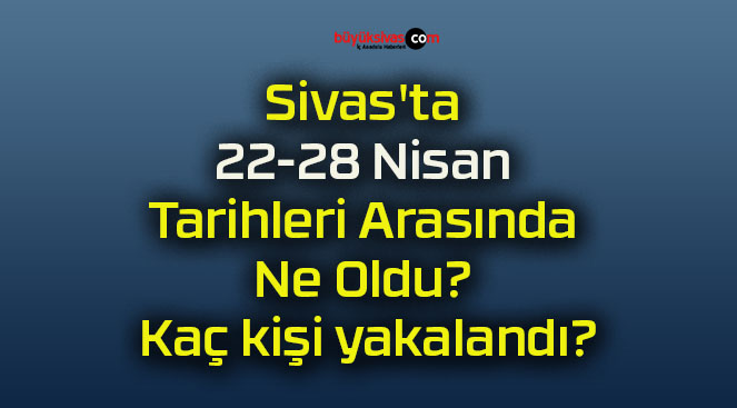 Sivas’ta 22-28 Nisan Tarihleri Arasında Ne Oldu? Kaç kişi yakalandı?
