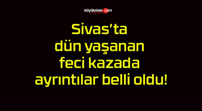 Sivas’ta dün yaşanan feci kazada ayrıntılar belli oldu!