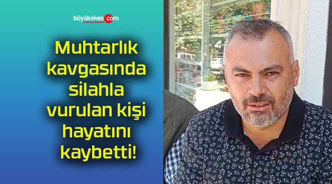 Muhtarlık kavgasında silahla vurulan kişi hayatını kaybetti!