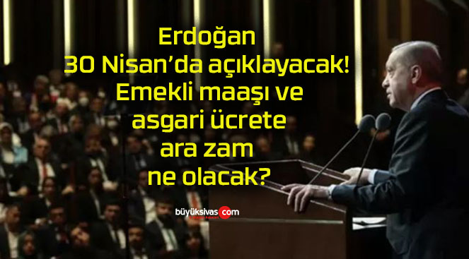 Erdoğan 30 Nisan’da açıklayacak! Emekli maaşı ve asgari ücrete ara zam ne olacak?