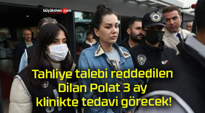 Tahliye talebi reddedilen Dilan Polat 3 ay klinikte tedavi görecek!