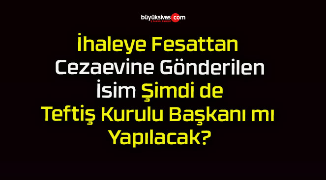 İhaleye Fesattan Cezaevine Gönderilen İsim Şimdi de Teftiş Kurulu Başkanı mı Yapılacak?