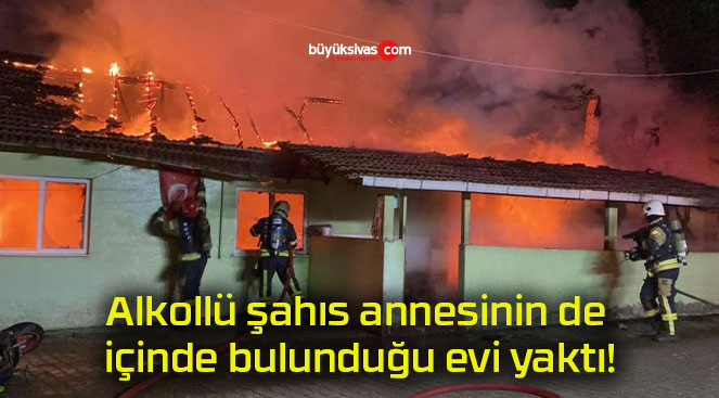 Alkollü şahıs annesinin de içinde bulunduğu evi yaktı!